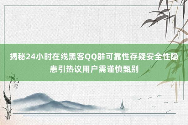 揭秘24小时在线黑客QQ群可靠性存疑安全性隐患引热议用户需谨慎甄别