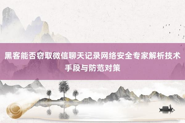 黑客能否窃取微信聊天记录网络安全专家解析技术手段与防范对策