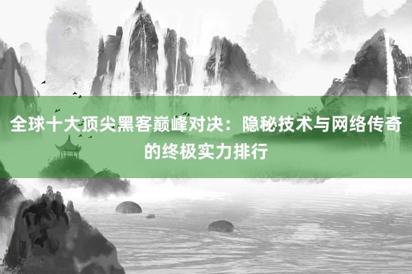 全球十大顶尖黑客巅峰对决：隐秘技术与网络传奇的终极实力排行