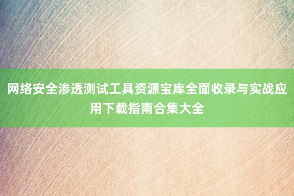 网络安全渗透测试工具资源宝库全面收录与实战应用下载指南合集大全
