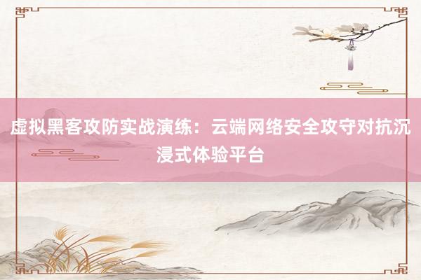 虚拟黑客攻防实战演练：云端网络安全攻守对抗沉浸式体验平台
