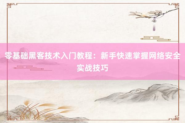 零基础黑客技术入门教程：新手快速掌握网络安全实战技巧