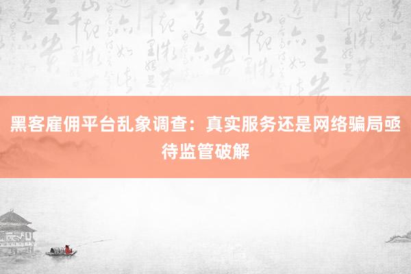 黑客雇佣平台乱象调查：真实服务还是网络骗局亟待监管破解