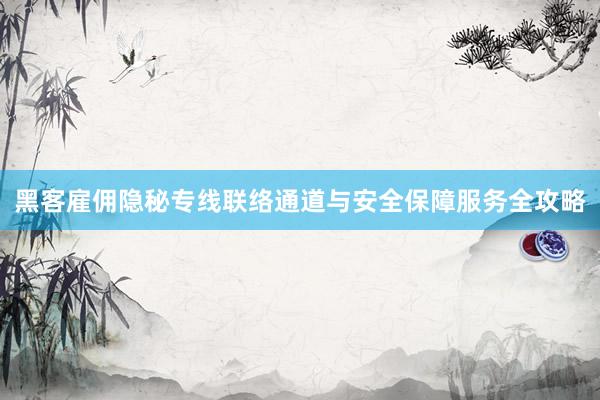 黑客雇佣隐秘专线联络通道与安全保障服务全攻略