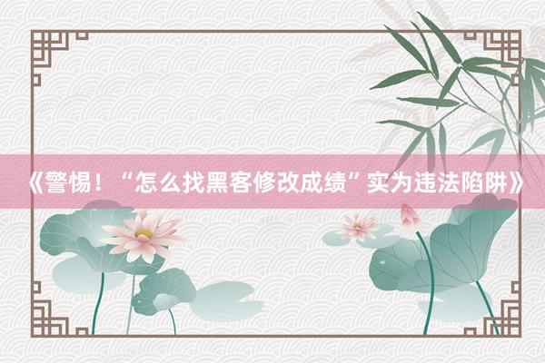 《警惕！“怎么找黑客修改成绩”实为违法陷阱》